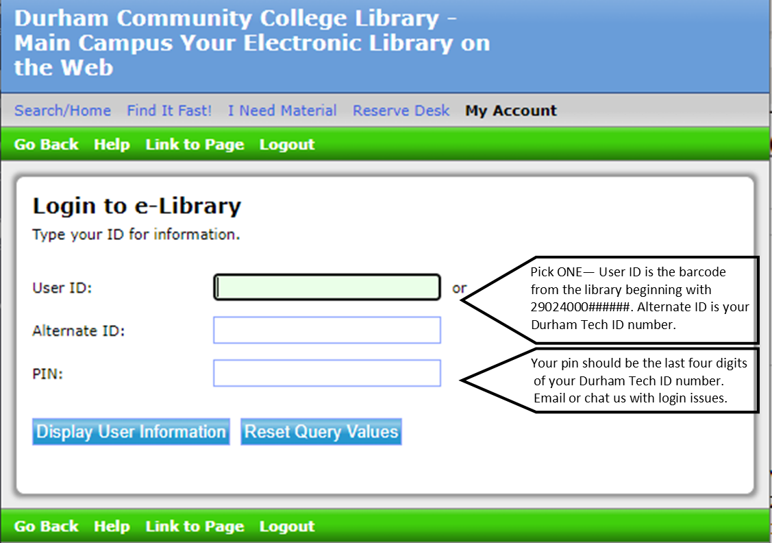 My Account login for library catalog. Login using user ID OR alternate ID and pin. User ID is the 29024000 barcode from the library that you would have received when registering for a library card. Alternate ID is your Durham Tech ID number. The pin should be the last 4 digits of your Durham Tech ID number. Email or chat us with issues logging in.